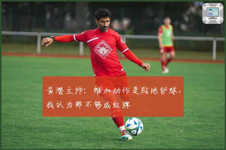 黄潜主帅：维加动作是贴地铲球，我认为那不够成红牌