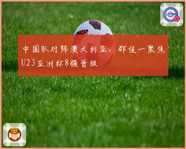 中国队对阵澳大利亚，邵佳一聚焦U23亚洲杯8强晋级
