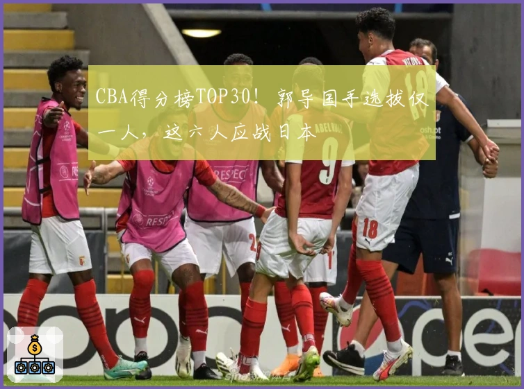 CBA得分榜TOP30！郭导国手选拔仅一人，这六人应战日本