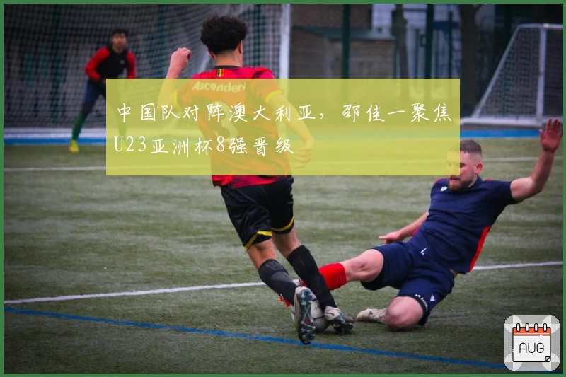 中国队对阵澳大利亚，邵佳一聚焦U23亚洲杯8强晋级