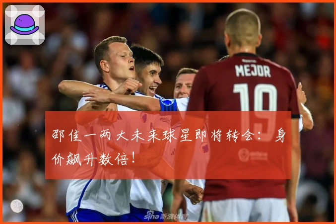 邵佳一两大未来球星即将转会：身价飙升数倍！